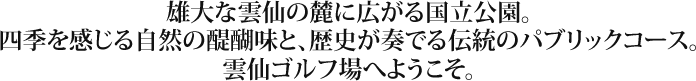 雄大な雲仙の麓に広がる国立公園。四季を感じる自然の醍醐味と、歴史が奏でる伝統のパブリックコース。雲仙ゴルフ場へようこそ。