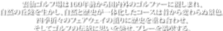 雲仙ゴルフ場は100年前から国内外のゴルファーに親しまれ、自然の丘陵を生かし、自然と歴史が一体化したコースは昔から変わらぬ景色。四季折々のフェアウェイの薫りに歴史を重ね合わせ、そしてゴルフの伝統に思いを馳せ、プレーを満喫する。